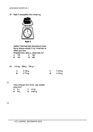 KOLEKSI KERTAS 1
10. 4.4 kg – 500 g – 766 g =
A 2 738 g C 3 134 g
B 2 774 g D 4 134 g
4 e-JEMPOL MATEMATIK 2013
11.
12.
 