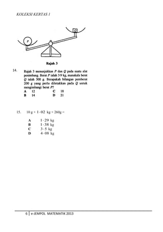 KOLEKSI KERTAS 1
15. 10 g + 021⋅ kg + 260g =
A 291⋅ kg
B 381⋅ kg
C 53⋅ kg
D 084 ⋅ kg
6 e-JEMPOL MATEMATIK 2013
14.
 
