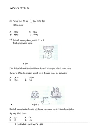 KOLEKSI KERTAS 1
21. Purata bagi 0.6 kg,
5
3
kg, 860g dan
1220g ialah
A 845g C 820g
B 680g D 660g
22. Rajah 1 menunjukkan jumlah berat 3
buah kotak yang sama.
Rajah 1
Dua daripada kotak itu diambil dan digantikan dengan sebuah buku yang
beratnya 950g. Berapakah jumlah berat dalam g buku dan kotak itu?
A 3650 C 1850
B 1750 D 900
23.
Rajah 2 menunjukkan berat 5 biji limau yang sama berat. Hitung berat dalam
kg bagi 4 biji limau.
A 0.34 C 1.6
B 1.34 D 1.36
9 e-JEMPOL MATEMATIK 2013
Rajah 2
 