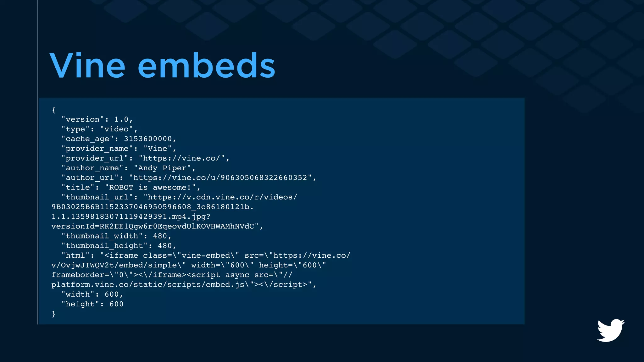 Vine embeds 
{ 
"version": 1.0, 
"type": "video", 
"cache_age": 3153600000, 
"provider_name": "Vine", 
"provider_url": "https://vine.co/", 
"author_name": "Andy Piper", 
"author_url": "https://vine.co/u/906305068322660352", 
"title": "ROBOT is awesome!", 
"thumbnail_url": "https://v.cdn.vine.co/r/videos/ 
9B03025B6B1152337046950596608_3c86180121b. 
1.1.13598183071119429391.mp4.jpg? 
versionId=RK2EE1Qgw6r0EqeovdUlKOVHWAMhNVdC", 
"thumbnail_width": 480, 
"thumbnail_height": 480, 
"html": "<iframe class="vine-embed" src="https://vine.co/ 
v/OvjwJIWQV2t/embed/simple" width="600" height="600" 
frameborder="0"></iframe><script async src="// 
platform.vine.co/static/scripts/embed.js"></script>", 
"width": 600, 
"height": 600 
} 
 
