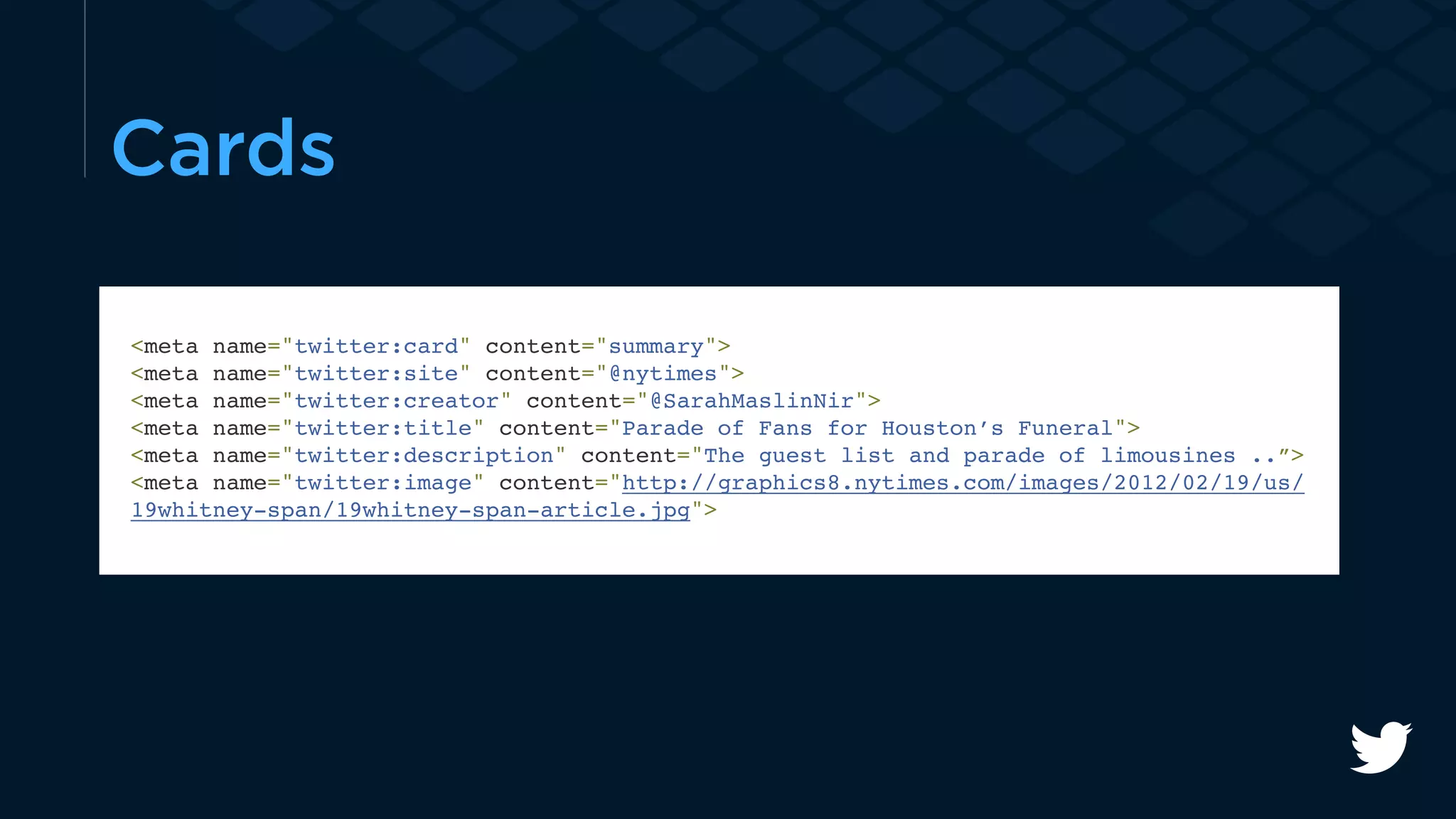 Cards 
<meta name="twitter:card" content="summary"> 
<meta name="twitter:site" content="@nytimes"> 
<meta name="twitter:creator" content="@SarahMaslinNir"> 
<meta name="twitter:title" content="Parade of Fans for Houston’s Funeral"> 
<meta name="twitter:description" content="The guest list and parade of limousines ..”> 
<meta name="twitter:image" content="http://graphics8.nytimes.com/images/2012/02/19/us/ 
19whitney-span/19whitney-span-article.jpg"> 
 