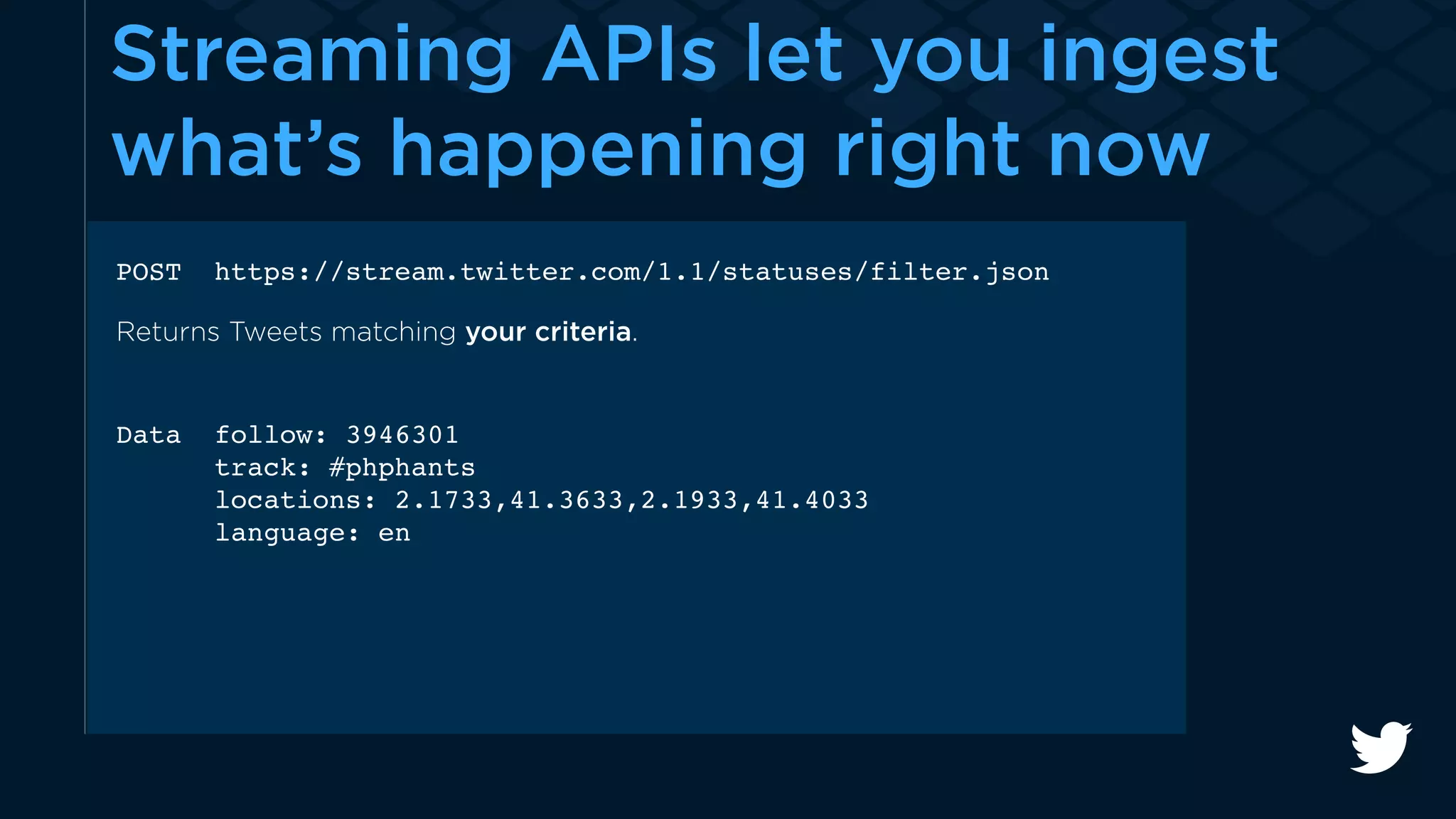 Streaming APIs let you ingest 
what’s happening right now 
POST https://stream.twitter.com/1.1/statuses/filter.json 
Returns Tweets matching your criteria. 
Data follow: 3946301 
track: #phphants 
locations: 2.1733,41.3633,2.1933,41.4033 
language: en 
 