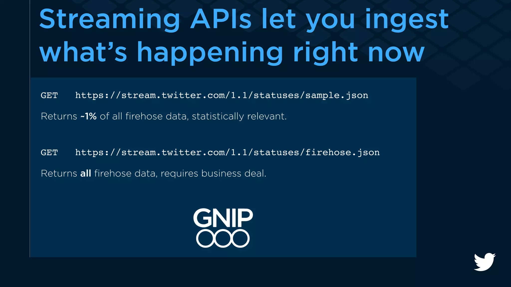 Streaming APIs let you ingest 
what’s happening right now 
GET https://stream.twitter.com/1.1/statuses/sample.json 
Returns ~1% of all firehose data, statistically relevant. 
GET https://stream.twitter.com/1.1/statuses/firehose.json 
Returns all firehose data, requires business deal. 
 