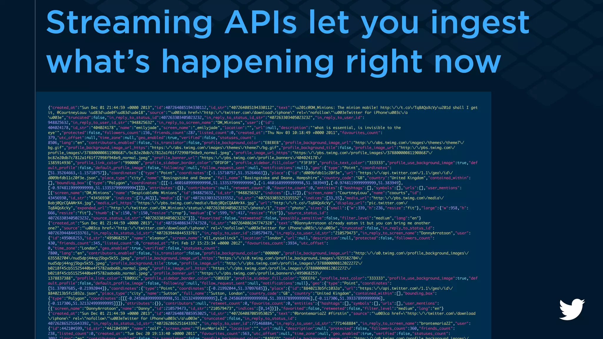 Streaming APIs let you ingest 
what’s happening right now 
{"created_at":"Sun Dec 01 21:44:59 +0000 2013","id":407264085194330112,"id_str":"407264085194330112","text":"u201c@DM_Minions: The minion mobile! http://t.co/Tq8AQoXcVyu201d shall I get 
it, @CourtneyLouu ud83dude0fud83dude18","source":"u003ca href="http://twitter.com/download/iphone" rel="nofollow"u003eTwitter for iPhoneu003c/a 
u003e","truncated":false,"in_reply_to_status_id":407263303405023232,"in_reply_to_status_id_str":"407263303405023232","in_reply_to_user_id": 
948825632,"in_reply_to_user_id_str":"948825632","in_reply_to_screen_name":"DM_Minions","user":{"id": 
404024178,"id_str":"404024178","name":"emilyjade","screen_name":"_emilyjade","location":"","url":null,"description":"'what is essential, is invisible to the 
eye'","protected":false,"followers_count":156,"friends_count":287,"listed_count":0,"created_at":"Thu Nov 03 10:18:49 +0000 2011","favourites_count": 
379,"utc_offset":null,"time_zone":null,"geo_enabled":true,"verified":false,"statuses_count": 
8506,"lang":"en","contributors_enabled":false,"is_translator":false,"profile_background_color":"EBEBEB","profile_background_image_url":"http://abs.twimg.com/images/themes/theme7/ 
bg.gif","profile_background_image_url_https":"https://abs.twimg.com/images/themes/theme7/bg.gif","profile_background_tile":false,"profile_image_url":"http://pbs.twimg.com/ 
profile_images/378800000811908687/bc82e20db7c7812a1f61f72998f948e9_normal.jpeg","profile_image_url_https":"https://pbs.twimg.com/profile_images/378800000811908687/ 
bc82e20db7c7812a1f61f72998f948e9_normal.jpeg","profile_banner_url":"https://pbs.twimg.com/profile_banners/404024178/ 
1385914936","profile_link_color":"990000","profile_sidebar_border_color":"DFDFDF","profile_sidebar_fill_color":"F3F3F3","profile_text_color":"333333","profile_use_background_image":true,"def 
ault_profile":false,"default_profile_image":false,"following":null,"follow_request_sent":null,"notifications":null},"geo":{"type":"Point","coordinates": 
[51.35264663,-1.15710757]},"coordinates":{"type":"Point","coordinates":[-1.15710757,51.35264663]},"place":{"id":"d009bfdb11c20f3e","url":"https://api.twitter.com/1.1/geo/id/ 
d009bfdb11c20f3e.json","place_type":"city","name":"Basingstoke and Deane","full_name":"Basingstoke and Deane, Hampshire","country_code":"GB","country":"United Kingdom","contained_within": 
[],"bounding_box":{"type":"Polygon","coordinates":[[[-1.4601689999999998,51.133537999999994],[-1.4601689999999998,51.383949],[-0.9748119999999999,51.383949], 
[-0.9748119999999999,51.133537999999994]]]},"attributes":{}},"contributors":null,"retweet_count":0,"favorite_count":0,"entities":{"hashtags":[],"symbols":[],"urls":[],"user_mentions": 
[{"screen_name":"DM_Minions","name":"DespicableMe Minions","id":948825632,"id_str":"948825632","indices":[1,12]},{"screen_name":"CourtneyLouu","name":"coourts","id": 
43456930,"id_str":"43456930","indices":[73,86]}],"media":[{"id":407263303325335552,"id_str":"407263303325335552","indices":[33,55],"media_url":"http://pbs.twimg.com/media/ 
Babj0QzCQAAMrX4.jpg","media_url_https":"https://pbs.twimg.com/media/Babj0QzCQAAMrX4.jpg","url":"http://t.co/Tq8AQoXcVy","display_url":"pic.twitter.com/ 
Tq8AQoXcVy","expanded_url":"http://twitter.com/DM_Minions/status/407263303405023232/photo/1","type":"photo","sizes":{"small":{"w":339,"h":236,"resize":"fit"},"large":{"w":958,"h": 
666,"resize":"fit"},"thumb":{"w":150,"h":150,"resize":"crop"},"medium":{"w":599,"h":417,"resize":"fit"}},"source_status_id": 
407263303405023232,"source_status_id_str":"407263303405023232"}]},"favorited":false,"retweeted":false,"possibly_sensitive":false,"filter_level":"medium","lang":"en"} 
{"created_at":"Sun Dec 01 21:44:59 +0000 2013","id":407264086347747328,"id_str":"407264086347747328","text":"@DannyArratoon already eaten it but you can bring me another 
one?","source":"u003ca href="http://twitter.com/download/iphone" rel="nofollow"u003eTwitter for iPhoneu003c/au003e","truncated":false,"in_reply_to_status_id": 
407263944844533761,"in_reply_to_status_id_str":"407263944844533761","in_reply_to_user_id":210579473,"in_reply_to_user_id_str":"210579473","in_reply_to_screen_name":"DannyArratoon","user": 
{"id":495068253,"id_str":"495068253","name":"eleanor","screen_name":"ell_eysselinck","location":"london","url":null,"description":null,"protected":false,"followers_count": 
430,"friends_count":345,"listed_count":0,"created_at":"Fri Feb 17 15:23:34 +0000 2012","favourites_count":3934,"utc_offset": 
0,"time_zone":"London","geo_enabled":true,"verified":false,"statuses_count": 
7800,"lang":"en","contributors_enabled":false,"is_translator":false,"profile_background_color":"000000","profile_background_image_url":"http://a0.twimg.com/profile_background_images/ 
635582704/nud5dpj44ngj5bgv5k55.jpeg","profile_background_image_url_https":"https://si0.twimg.com/profile_background_images/635582704/ 
nud5dpj44ngj5bgv5k55.jpeg","profile_background_tile":true,"profile_image_url":"http://pbs.twimg.com/profile_images/378800000812022272/ 
b0218f45cb51525440be4f5782aaba6b_normal.jpeg","profile_image_url_https":"https://pbs.twimg.com/profile_images/378800000812022272/ 
b0218f45cb51525440be4f5782aaba6b_normal.jpeg","profile_banner_url":"https://pbs.twimg.com/profile_banners/495068253/ 
1378837388","profile_link_color":"EB091C","profile_sidebar_border_color":"C0DEED","profile_sidebar_fill_color":"DDEEF6","profile_text_color":"333333","profile_use_background_image":true,"def 
ault_profile":false,"default_profile_image":false,"following":null,"follow_request_sent":null,"notifications":null},"geo":{"type":"Point","coordinates": 
[51.37097685,-0.21992044]},"coordinates":{"type":"Point","coordinates":[-0.21992044,51.37097685]},"place":{"id":"8840213b5fc1032a","url":"https://api.twitter.com/1.1/geo/id/ 
8840213b5fc1032a.json","place_type":"city","name":"Sutton","full_name":"Sutton, London","country_code":"GB","country":"United Kingdom","contained_within":[],"bounding_box": 
{"type":"Polygon","coordinates":[[[-0.24586899999999998,51.321324999999995],[-0.24586899999999998,51.393378999999996],[-0.117306,51.393378999999996], 
[-0.117306,51.321324999999995]]]},"attributes":{}},"contributors":null,"retweet_count":0,"favorite_count":0,"entities":{"hashtags":[],"symbols":[],"urls":[],"user_mentions": 
[{"screen_name":"DannyArratoon","name":"Danny","id":210579473,"id_str":"210579473","indices":[0,14]}]},"favorited":false,"retweeted":false,"filter_level":"medium","lang":"en"} 
{"created_at":"Sun Dec 01 21:44:59 +0000 2013","id":407264087085953025,"id_str":"407264087085953025","text":"@brontemaria22 #firstin","source":"u003ca href="http://twitter.com/download 
/iphone" rel="nofollow"u003eTwitter for iPhoneu003c/au003e","truncated":false,"in_reply_to_status_id": 
407262865251643392,"in_reply_to_status_id_str":"407262865251643392","in_reply_to_user_id":771468884,"in_reply_to_user_id_str":"771468884","in_reply_to_screen_name":"brontemaria22","user": 
{"id":442104599,"id_str":"442104599","name":"zolf","screen_name":"FleurMarie32","location":"","url":null,"description":null,"protected":false,"followers_count":360,"friends_count": 
238,"listed_count":0,"created_at":"Tue Dec 20 19:13:40 +0000 2011","favourites_count":563,"utc_offset":null,"time_zone":null,"geo_enabled":true,"verified":false,"statuses_count": 
3092,"lang":"en","contributors_enabled":false,"is_translator":false,"profile_background_color":"BADFCD","profile_background_image_url":"http://a0.twimg.com/profile_background_images/ 
 