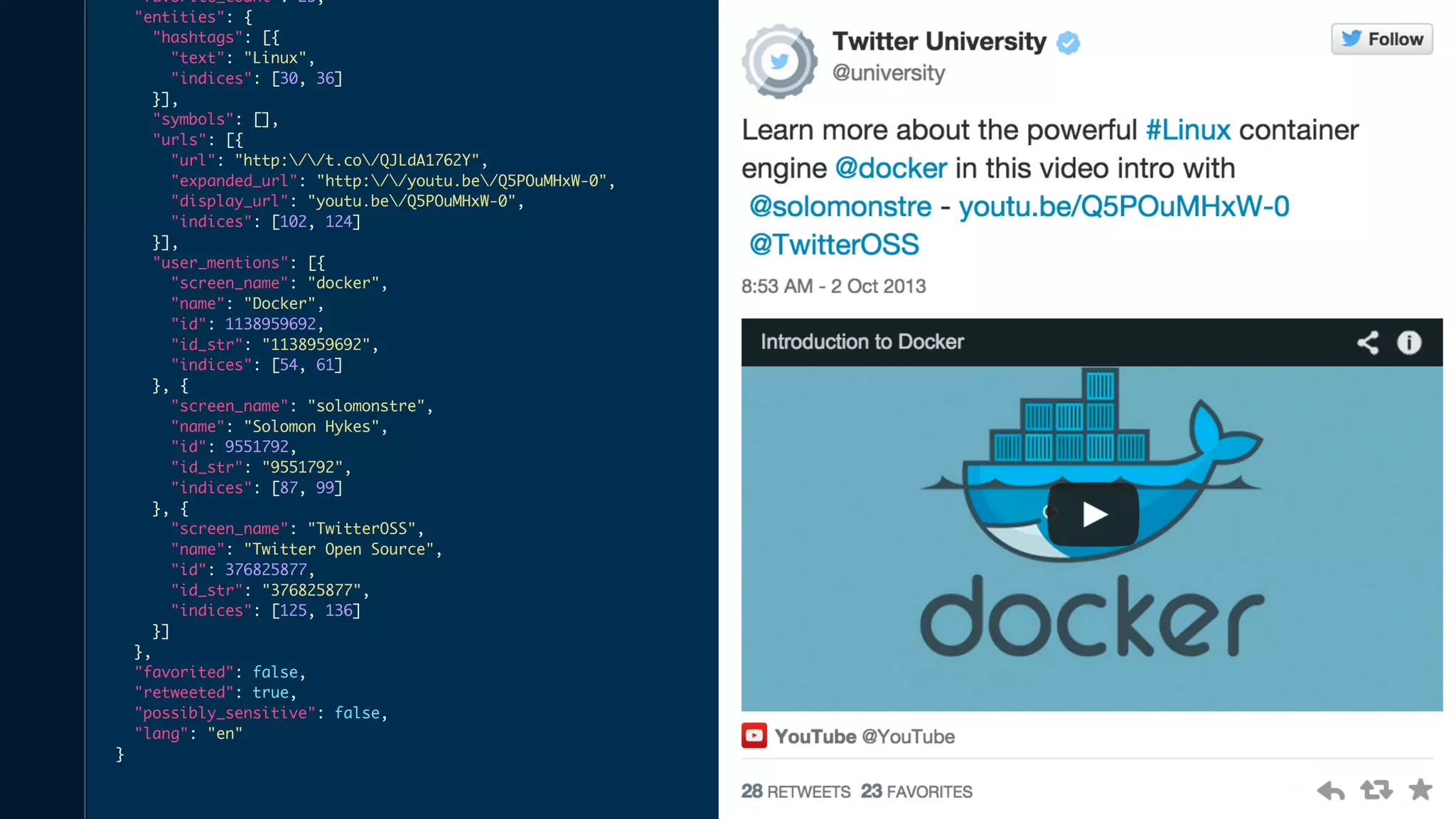 "favorite_count": 25, 
"entities": { 
"hashtags": [{ 
"text": "Linux", 
"indices": [30, 36] 
}], 
"symbols": [], 
"urls": [{ 
"url": "http://t.co/QJLdA1762Y", 
"expanded_url": "http://youtu.be/Q5POuMHxW-0", 
"display_url": "youtu.be/Q5POuMHxW-0", 
"indices": [102, 124] 
}], 
"user_mentions": [{ 
"screen_name": "docker", 
"name": "Docker", 
"id": 1138959692, 
"id_str": "1138959692", 
"indices": [54, 61] 
}, { 
"screen_name": "solomonstre", 
"name": "Solomon Hykes", 
"id": 9551792, 
"id_str": "9551792", 
"indices": [87, 99] 
}, { 
"screen_name": "TwitterOSS", 
"name": "Twitter Open Source", 
"id": 376825877, 
"id_str": "376825877", 
"indices": [125, 136] 
}] 
}, 
"favorited": false, 
"retweeted": true, 
"possibly_sensitive": false, 
"lang": "en" 
} 
 