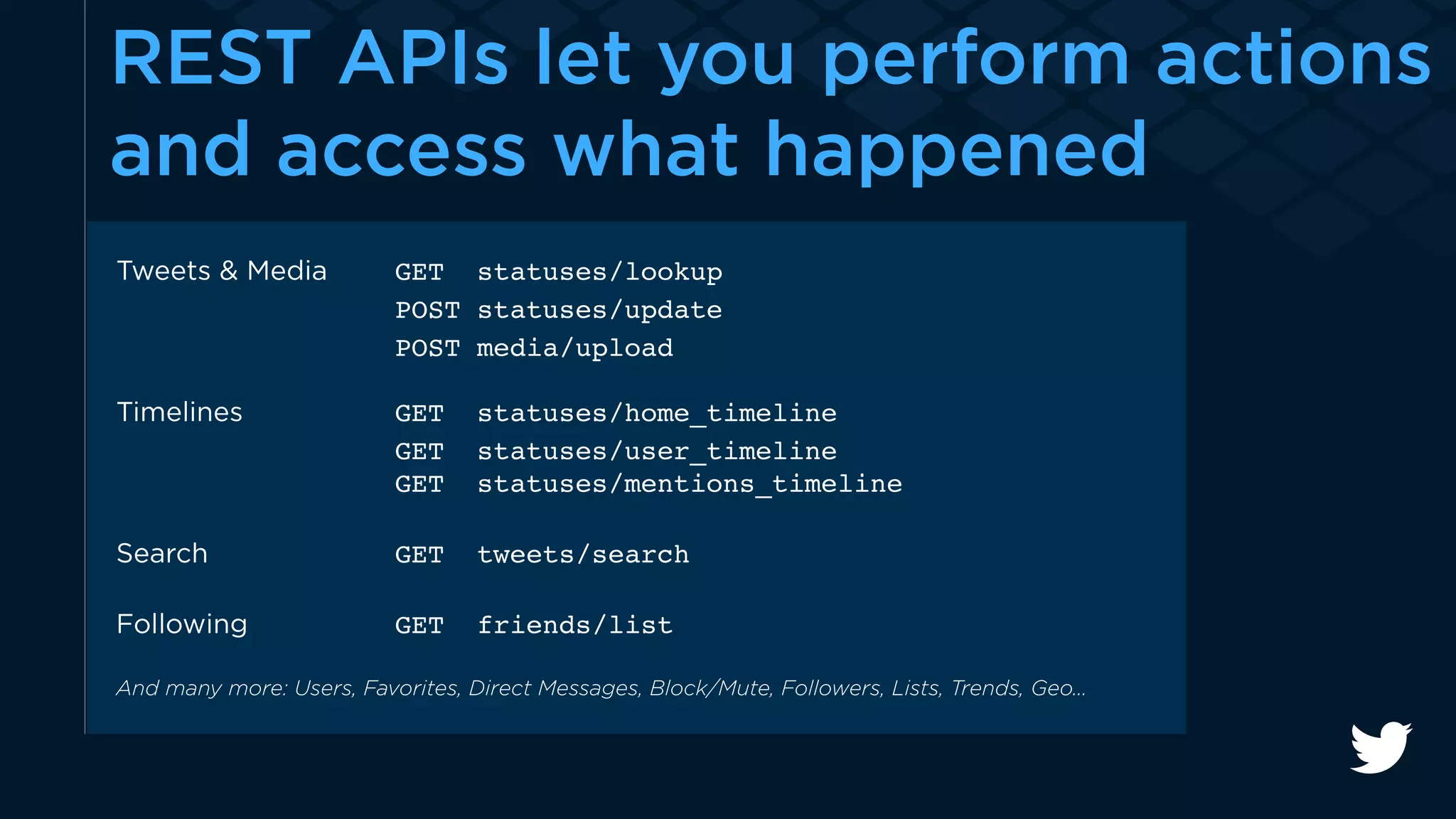 REST APIs let you perform actions 
and access what happened 
Tweets & Media GET statuses/lookup 
POST statuses/update 
POST media/upload 
Timelines GET statuses/home_timeline 
GET statuses/user_timeline 
GET statuses/mentions_timeline 
Search GET tweets/search 
Following GET friends/list 
And many more: Users, Favorites, Direct Messages, Block/Mute, Followers, Lists, Trends, Geo… 
 