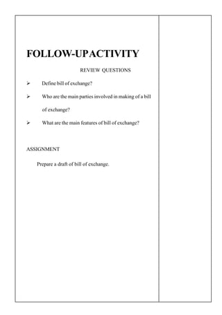 FOLLOW-UPACTIVITY
REVIEW QUESTIONS
Define bill of exchange?
Who are the main parties involved in making of a bill
of exchange?
What are the main features of bill of exchange?
ASSIGNMENT
Prepare a draft of bill of exchange.
 