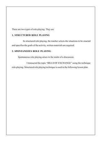 There are two types of role-playing. They are
1. STRUCTURED ROLE PLAYING
In structured role playing, the teacher selects the situations to be enacted
and specifies the goals of the activity, written materials are required.
2. SPONTANEOUS ROLE PLAYING
Spontaneous role playing arises in the midst of a discussion.
I transacted the topic “BILLS OF EXCHANGE” using the technique
role-playing. Structured role playing technique is used in the following lesson plan.
 