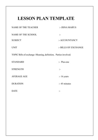 LESSON PLAN TEMPLATE
NAME OF THE TEACHER :- JISNA MARY.S
NAME OF THE SCHOOL :-
SUBJECT :- ACCOUNTANCY
UNIT :- BILLS OF EXCHANGE
TOPIC Bills of exchange -Meaning, definition, Parties involved.
STANDARD :- Plus-one
STRENGTH :-
AVERAGE AGE :- 16 years
DURATION :- 45 minutes
DATE :-
 