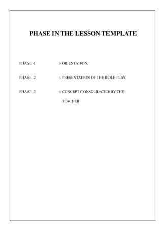 PHASE IN THE LESSON TEMPLATE
PHASE -1 :- ORIENTATION.
PHASE -2 :- PRESENTATION OF THE ROLE PLAY.
PHASE -3 :- CONCEPT CONSOLIDATED BY THE
TEACHER
 