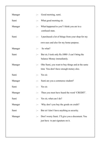 Manager : - Good morning, sumi.
Sumi : - What good morning sir.
Manager : - What happened to you? I think you are in a
confused state.
Sumi : - I purchased a lot of things from your shop for my
own uses and also for my home purpose.
Manager : - So what?
Sumi : - But sir, I took only Rs.1000/-.I can’t bring the
balance Money immediately.
Manager : - Oho Sumi, you want to buy things and at the same
time You don’t have enough money also.
Sumi : - Yes sir.
Manager : - Sumi are you a commerce student?
Sumi : - Yes sir.
Manager : - Then you must have heard the word ‘CREDIT’.
Sumi : - Yes sir, what can I do?
Manager : - Why don’t you buy the goods on credit?
Sumi : - But sir I don’t have anything as security.
Manager : - Don’t worry Sumi. I’ll give you a document. You
just have to put signature on it.
 