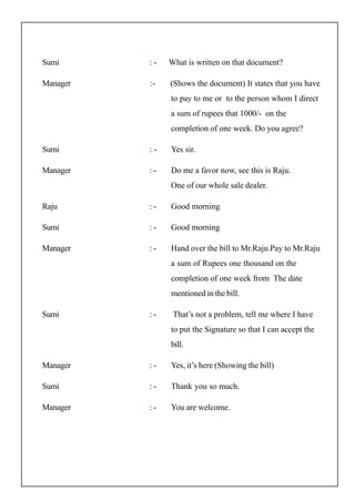 Sumi : - What is written on that document?
Manager :- (Shows the document) It states that you have
to pay to me or to the person whom I direct
a sum of rupees that 1000/- on the
completion of one week. Do you agree?
Sumi : - Yes sir.
Manager : - Do me a favor now, see this is Raju.
One of our whole sale dealer.
Raju : - Good morning
Sumi : - Good morning
Manager : - Hand over the bill to Mr.Raju.Pay to Mr.Raju
a sum of Rupees one thousand on the
completion of one week from The date
mentioned in the bill.
Sumi : - That’s not a problem, tell me where I have
to put the Signature so that I can accept the
bill.
Manager : - Yes, it’s here (Showing the bill)
Sumi : - Thank you so much.
Manager : - You are welcome.
 