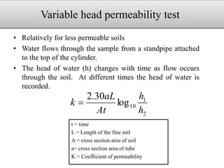 Variable head permeability test
• Relatively for less permeable soils
• Water flows through the sample from a standpipe attached
to the top of the cylinder.
• The head of water (h) changes with time as flow occurs
through the soil. At different times the head of water is
recorded.
t = time
L = Length of the fine soil
A = cross section area of soil
a= cross section area of tube
K = Coefficient of permeability
2
1
10log
30.2
h
h
At
aL
k 
 