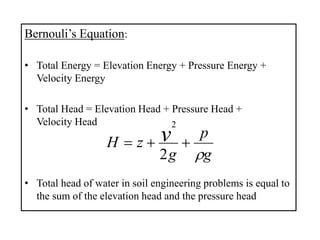 Bernouli’s Equation:
• Total Energy = Elevation Energy + Pressure Energy +
Velocity Energy
• Total Head = Elevation Head + Pressure Head +
Velocity Head
• Total head of water in soil engineering problems is equal to
the sum of the elevation head and the pressure head
g
p
g
zH v


2
2
 