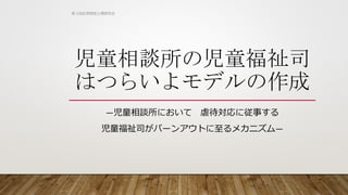 児童相談所の児童福祉司
はつらいよモデルの作成
―児童相談所において 虐待対応に従事する
児童福祉司がバーンアウトに至るメカニズム―
第３回応用測定心理研究会
 