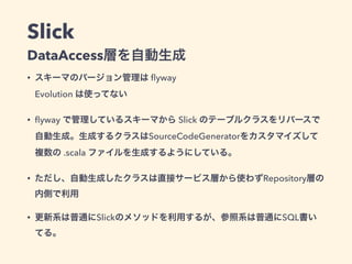 Slick
DataAccess層を自動生成
• スキーマのバージョン管理は ﬂyway 
Evolution は使ってない
• ﬂyway で管理しているスキーマから Slick のテーブルクラスをリバースで
自動生成。生成するクラスはSourceCodeGeneratorをカスタマイズして
複数の .scala ファイルを生成するようにしている。
• ただし、自動生成したクラスは直接サービス層から使わずRepository層の
内側で利用
• 更新系は普通にSlickのメソッドを利用するが、参照系は普通にSQL書い
てる。
 