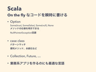 Scala
On the ﬂy なコードを瞬時に書ける
• Option 
Some(true), Some(false), Some(null), None 
メソッドの仕様を明示できる 
NullPointerException回避
• case class 
パターンマッチ 
便利メソッド、永続化など
• Collection, Future, …
• 業務系アプリを作るのにも最適な言語
 