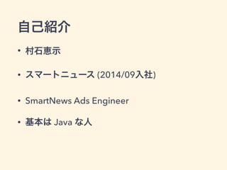 自己紹介
• 村石恵示
• スマートニュース (2014/09入社)
• SmartNews Ads Engineer
• 基本は Java な人
 