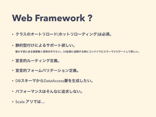 Web Framework ?
• クラスのオートリロード(ホットリローディング)は必須。
• 静的型付けによるサポート欲しい。 
動かす前にある程度動く担保を作りたい。DB拡張に追随する時にコンパイラにエラーでナビゲートして欲しい。
• 宣言的ルーティング定義。
• 宣言的フォームバリデーション定義。
• DBスキーマからDataAccess層を生成したい。
• パフォーマンスはそんなに追求しない。
• Scala アリでは…
 