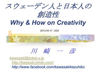 スウェーデン人と日本人の
創造性
Why & How on Creativity
川 崎 一 彦
kawasaki@tokai-u.jp
http://kawaski.jimdo.com/
http://www.facebook.com/kawasakikazuhiko
2013-05-17 JISS
 