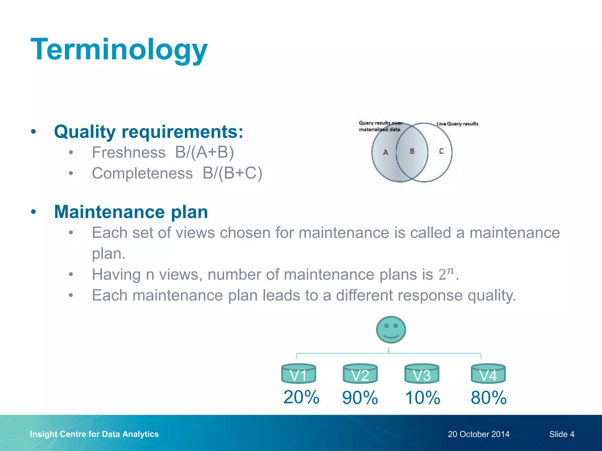 Terminology
• Quality requirements:
• Freshness B/(A+B)
• Completeness B/(B+C)
• Maintenance plan
• Each set of views chosen for maintenance is called a maintenance
plan.
• Having n views, number of maintenance plans is 2 𝑛
.
• Each maintenance plan leads to a different response quality.
20 October 2014Insight Centre for Data Analytics Slide 4
V1 V2 V3 V4
20% 90% 10% 80%
 