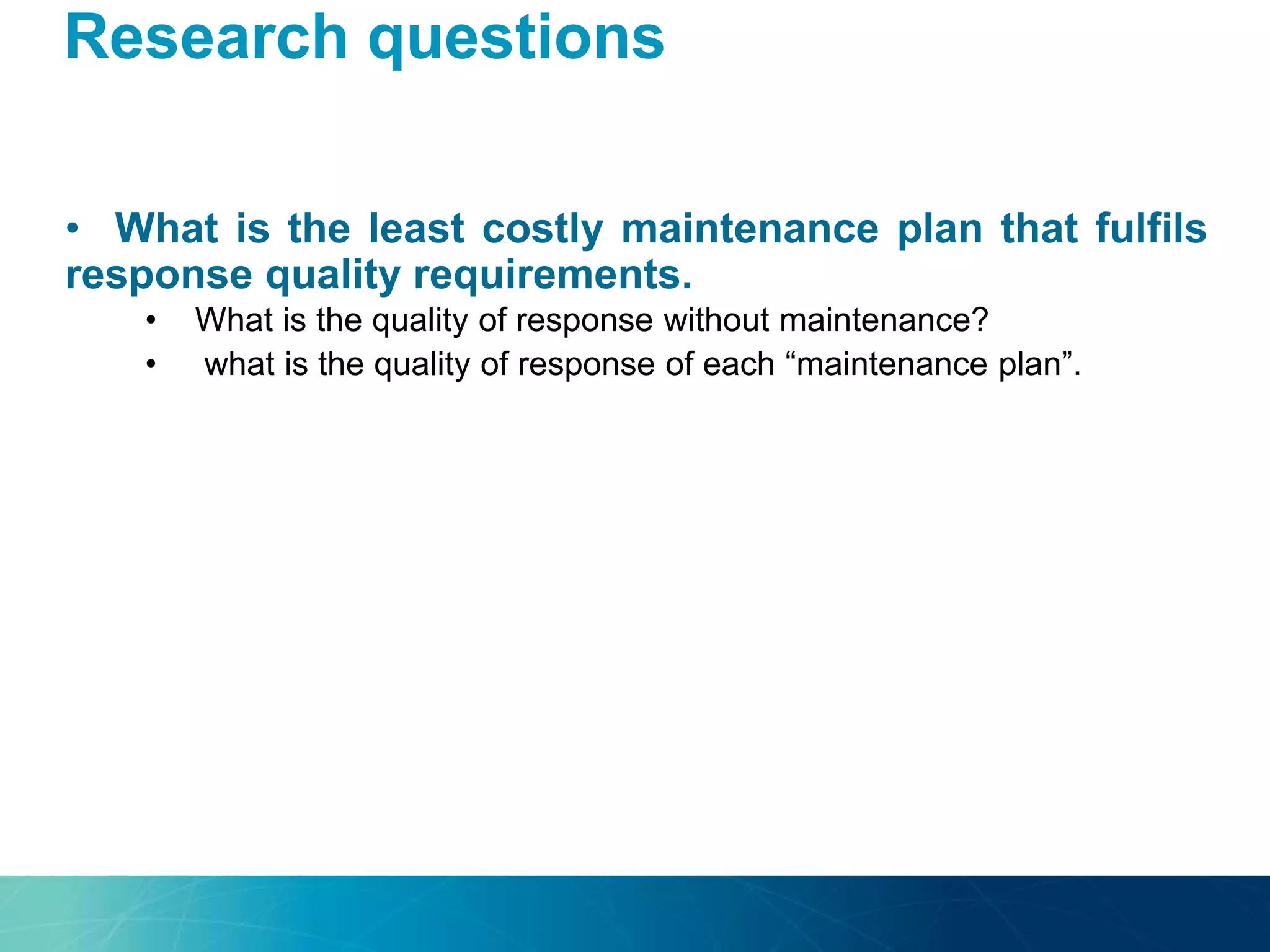 Research questions
• What is the least costly maintenance plan that fulfils
response quality requirements.
• What is the quality of response without maintenance?
• what is the quality of response of each “maintenance plan”.
 