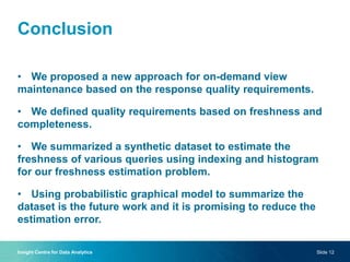 Conclusion
• We proposed a new approach for on-demand view
maintenance based on the response quality requirements.
• We defined quality requirements based on freshness and
completeness.
• We summarized a synthetic dataset to estimate the
freshness of various queries using indexing and histogram
for our freshness estimation problem.
• Using probabilistic graphical model to summarize the
dataset is the future work and it is promising to reduce the
estimation error.
Insight Centre for Data Analytics Slide 12
 