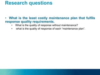Research questions
• What is the least costly maintenance plan that fulfils
response quality requirements.
• What is the quality of response without maintenance?
• what is the quality of response of each “maintenance plan”.
 