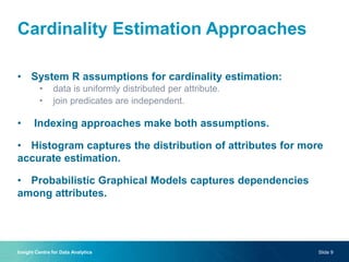 Cardinality Estimation Approaches
• System R assumptions for cardinality estimation:
• data is uniformly distributed per attribute.
• join predicates are independent.
• Indexing approaches make both assumptions.
• Histogram captures the distribution of attributes for more
accurate estimation.
• Probabilistic Graphical Models captures dependencies
among attributes.
Insight Centre for Data Analytics Slide 9
 