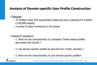 Analysis of Domain-specific User Profile Construction

• Dataset
   • 72 Twitter users (CS researchers) observed over a period of 6 months
     (>40,000 tweets)
   • a variety of topics mentioned in the tweets



• Research questions
   • 1. What are the characteristics of (complete) Twitter-based profiles
     generated with GeniUS ?

   • 2. Can domain-specific profiles be derived from Twitter activities ?

   • 3. What are the characteristics of such domain-specific profiles?

                      GeniUS: Generic User ModelingLibraryfor the SocialSemantic Web   11
 