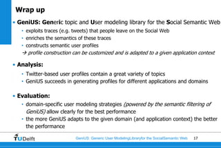 Wrap up
• GeniUS: Generic topic and User modeling library for the Social Semantic Web
   • exploits traces (e.g. tweets) that people leave on the Social Web
   • enriches the semantics of these traces
   • constructs semantic user profiles
    profile construction can be customized and is adapted to a given application context

• Analysis:
   • Twitter-based user profiles contain a great variety of topics
   • GeniUS succeeds in generating profiles for different applications and domains

• Evaluation:
   • domain-specific user modeling strategies (powered by the semantic filtering of
     GeniUS) allow clearly for the best performance
   • the more GeniUS adapts to the given domain (and application context) the better
     the performance

                           GeniUS: Generic User ModelingLibraryfor the SocialSemantic Web   17
 