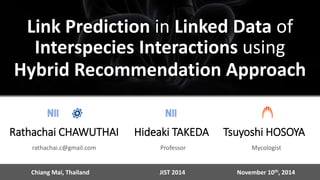 Link Prediction in Linked Data of 
Interspecies Interactions using 
Hybrid Recommendation Approach 
Hideaki TAKEDA 
Professor 
Tsuyoshi HOSOYA 
Mycologist 
Rathachai CHAWUTHAI 
rathachai.c@gmail.com 
Chiang Mai, Thailand JIST 2014 November 10th, 2014 
 