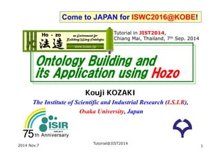 Come to JAPAN for ISWC2016@KOBE! 
Tutorial in JIST2014, 
Chiang Mai, Thailand, Nov. 9th 2014 
Ontology Building and 
its Application using Hozo 
Kouji KOZAKI 
The Institute of Scientific and Industrial Research (I.S.I.R), 
Osaka University, Japan 
Slides 
http://goo.gl/28ck8p 
or http://www.hozo.jp/ 
Tutorial@JIST2014 
2014 Nov.9 1 
 
