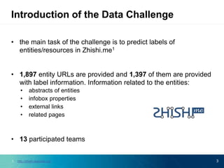 • the main task of the challenge is to predict labels of
entities/resources in Zhishi.me1
• 1,897 entity URLs are provided and 1,397 of them are provided
with label information. Information related to the entities:
• abstracts of entities
• infobox properties
• external links
• related pages
• 13 participated teams
3
Introduction of the Data Challenge
1. http://zhishi.apexlab.org/
 