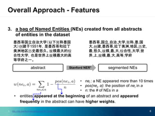 3. a bag of Named Entities (NEs) created from all abstracts
of entities in the dataset
• entities appeared at the beginning of an abstract and appeared
frequently in the abstract can have higher weights.
6
Overall Approach - Features
abstract Stanford NER1
segmented NEs
• nei : a NE appeared more than 10 times
• pos(nei, a): the position of nei in a
• n: the # of NEs in a
1. http://nlp.stanford.edu/software/CRF-NER.shtml
 