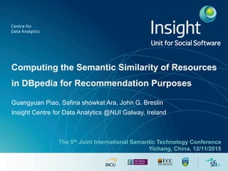 Computing the Semantic Similarity of Resources
in DBpedia for Recommendation Purposes
Guangyuan Piao, Safina showkat Ara, John G. Breslin
Insight Centre for Data Analytics @NUI Galway, Ireland
Unit for Social Software
The 5th Joint International Semantic Technology Conference
Yichang, China, 12/11/2015
 