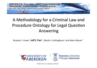 ©2018	Fawei,	Pan,	Kollingbam	and	Wyner	
A	Methodology	for	a	Criminal	Law	and	
Procedure	Ontology	for	Legal	QuesEon	
Answering	
	Biralatei	J.	Fawei1,	Jeﬀ	Z.	Pan1	,	MarEn	J.	Kollingbaum1	and	Adam	Wyner2	
1	 2	
 
