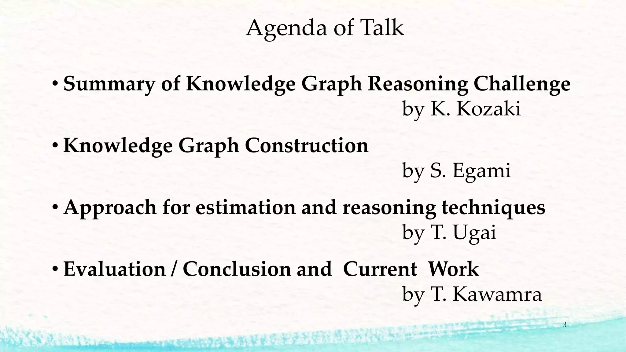Agenda of Talk
• Summary of Knowledge Graph Reasoning Challenge
by K. Kozaki
• Knowledge Graph Construction
by S. Egami
• Approach for estimation and reasoning techniques
by T. Ugai
• Evaluation / Conclusion and Current Work
by T. Kawamra
3
 