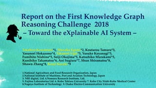 Report on the First Knowledge Graph
Reasoning Challenge 2018
– Toward the eXplainable AI System –
Takahiro Kawamura*1, Shusaku Egami*2, Koutarou Tamura*3,
Yasunori Hokazono*4, Takanori Ugai*5, Yusuke Koyanagi*5,
Fumihito Nishino*5, Seiji Okajima*5, Katsuhiko Murakami*5,
Kunihiko Takamatsu*6, Aoi Sugiura*7, Shun Shiramatsu*8,
Shawn Zhang*8, Kouji Kozaki*9
1.National Agriculture and Food Research Organization, Japan
2.National Institute of Maritime, Port and Aviation Technology, Japan
3. NRI digital, Ltd. 4.Nomura Research Institute, Ltd.
5. Fujitsu Laboratories Ltd. 6. Kobe Tokiwa University 7. Kobe City Nishi-Kobe Medical Center
8.Nagoya Institute of Technology 9. Osaka Electro-Communication University
 
