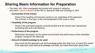 Sharing Basic Information for Preparation
• The basic info. Was investigated and shared with experts in advance,
who were 7 board members of the SIG on Semantic Web and Ontology in JSAI
– Correctness of the answer
Check if the resulting criminal was correct or not, regardless of the approach.
The criminal, in this case, is the one designated in the novel or story.
– Feasibility of the program
Check if the submitted program correctly worked and the results were reproduced
(excluding idea-only submissions).
– Performance of the program
Referential information on the system environment and performance of the submitted
program, except for the idea only.
– Amount of data/knowledge to be used
How much did the approach use the knowledge graph (the total num. of scene IDs used)?
If the approach used external knowledge and data, we noted information about them.
18
 