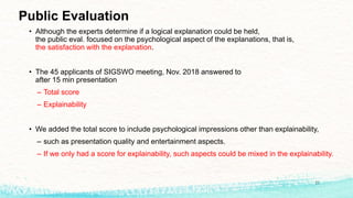 Public Evaluation
• Although the experts determine if a logical explanation could be held,
the public eval. focused on the psychological aspect of the explanations, that is,
the satisfaction with the explanation.
• The 45 applicants of SIGSWO meeting, Nov. 2018 answered to
after 15 min presentation
– Total score
– Explainability
• We added the total score to include psychological impressions other than explainability,
– such as presentation quality and entertainment aspects.
– If we only had a score for explainability, such aspects could be mixed in the explainability.
21
 