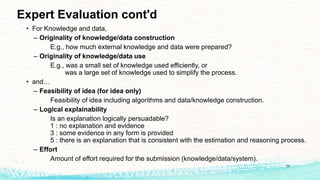 Expert Evaluation cont'd
• For Knowledge and data,
– Originality of knowledge/data construction
E.g., how much external knowledge and data were prepared?
– Originality of knowledge/data use
E.g., was a small set of knowledge used efficiently, or
was a large set of knowledge used to simplify the process.
• and…
– Feasibility of idea (for idea only)
Feasibility of idea including algorithms and data/knowledge construction.
– Logical explainability
Is an explanation logically persuadable?
1 : no explanation and evidence
3 : some evidence in any form is provided
5 : there is an explanation that is consistent with the estimation and reasoning process.
– Effort
Amount of effort required for the submission (knowledge/data/system).
20
 