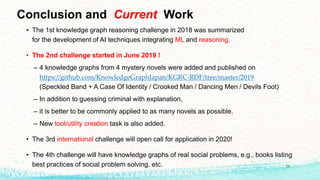 Conclusion and Current Work
• The 1st knowledge graph reasoning challenge in 2018 was summarized
for the development of AI techniques integrating ML and reasoning.
• The 2nd challenge started in June 2019 !
– 4 knowledge graphs from 4 mystery novels were added and published on
https://github.com/KnowledgeGraphJapan/KGRC-RDF/tree/master/2019
(Speckled Band + A Case Of Identity / Crooked Man / Dancing Men / Devils Foot)
– In addition to guessing criminal with explanation,
– it is better to be commonly applied to as many novels as possible.
– New tool/utility creation task is also added.
• The 3rd international challenge will open call for application in 2020!
• The 4th challenge will have knowledge graphs of real social problems, e.g., books listing
best practices of social problem solving, etc. 24
 