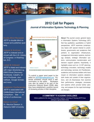Information Technology Solutions



                                                      2012 Call for Papers
                                 Journal of Information Systems Technology & Planning



Double Blind Reviewed                                                       About: The journal covers general topics
JISTP is double blind re-                                                   in Information Systems Technology (IST)
viewed and publishes quar-                                                  that has qualitative, quantitative or hybrid
terly.                                                                      perspectives. JISTP examines contempo-
                                                                            rary topics with special interest to practi-
Indexed & Archived                                                          tioners, governments and academics that
JISTP is indexed and ar-                                                    pertains   to   organization   infrastructure,
chived with the U.S. Library                                                management information systems, technol-
of Congress in Washing-                                                     ogy analysis, strategic information sys-
ton, D.C.                                                                   tems, communication transformation and
                                                                            decision support systems. Importantly, it
Listed & Indexed                                                            highlights areas such as: (1) IST planning,
JISTP is listed and indexed                                                 technology innovation, technology models
with major directories e.g.                                                 and technology services (2) Practitioners,
EBSCOhost Discovery-                                                        academics and business leaders who have
Worldwide, Cabell’s, Ul-       To submit a paper send paper to the          impact on information systems adoption,
rich’s ProQuest, Jour-         editor at JISTP@intellectbase.org. Po-       both inside and outside of their organiza-
nalSeek, Google Scholar,       tential reviewers should send a self-        tions, and (3) Businesses that examine
                               nomination to the editor . Reviewers
and more.                                                                   their performance, strategies, processes
                               may also be asked to be part of the
                               Executive Editorial Board (EEB) after        and systems which provide further plan-
Academic Conferences           they have established a positive record      ning. and prepare for the rapid technologi-
JISTP is associated with       of reviewing articles in their discipline.   cal changes.
Intellectbase International
Consortium. See link or
full list of conferences.

Editor-in-Chief
Dr. Maurice Dawson Jr.
Alabama A&M University
 