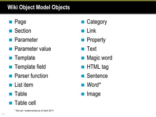 Wiki Object Model Objects

         Page                                        Category
         Section                                     Link
         Parameter                                   Property
         Parameter value                             Text
         Template                                    Magic word
         Template field                              HTML tag
         Parser function                             Sentence
         List item                                   Word*
         Table                                       Image
         Table cell
          * Not yet implemented as of April 2011
104
 