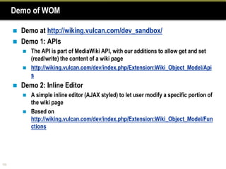Demo of WOM

         Demo at http://wiking.vulcan.com/dev_sandbox/
         Demo 1: APIs
             The API is part of MediaWiki API, with our additions to allow get and set
              (read/write) the content of a wiki page
             http://wiking.vulcan.com/dev/index.php/Extension:Wiki_Object_Model/Api
              s
         Demo 2: Inline Editor
             A simple inline editor (AJAX styled) to let user modify a specific portion of
              the wiki page
             Based on
              http://wiking.vulcan.com/dev/index.php/Extension:Wiki_Object_Model/Fun
              ctions




105
 