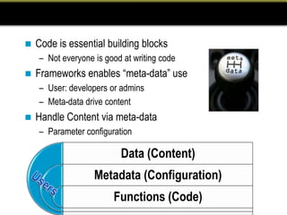    Code is essential building blocks
    – Not everyone is good at writing code
   Frameworks enables “meta-data” use
    – User: developers or admins
    – Meta-data drive content
   Handle Content via meta-data
    – Parameter configuration

                          Data (Content)
                   Metadata (Configuration)
                        Functions (Code)
 
