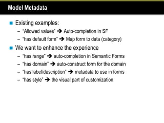 Model Metadata

   Existing examples:
    – “Allowed values”  Auto-completion in SF
    – “has default form”  Map form to data (category)
   We want to enhance the experience
    –   “has range”  auto-completion in Semantic Forms
    –   “has domain”  auto-construct form for the domain
    –   “has label/description”  metadata to use in forms
    –   “has style”  the visual part of customization
 