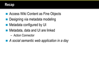Recap

 Access Wiki Content as Fine Objects
 Designing via metadata modeling
 Metadata configured by UI
 Metadata, data and UI are linked
    – Action Connector
   A social semantic web application in a day
 