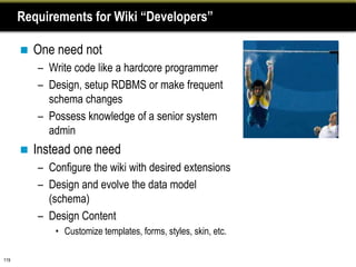 Requirements for Wiki “Developers”

         One need not
          – Write code like a hardcore programmer
          – Design, setup RDBMS or make frequent
            schema changes
          – Possess knowledge of a senior system
            admin
         Instead one need
          – Configure the wiki with desired extensions
          – Design and evolve the data model
            (schema)
          – Design Content
              • Customize templates, forms, styles, skin, etc.

119
 